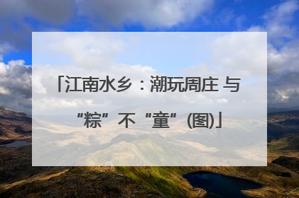 江南水乡：潮玩周庄 与“粽”不“童”(图)