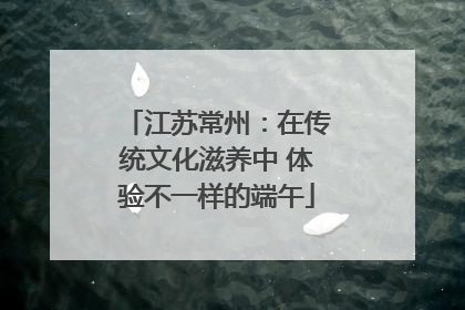 江苏常州：在传统文化滋养中 体验不一样的端午