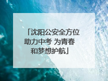 沈阳公安全方位助力中考 为青春和梦想护航