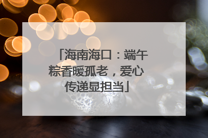 海南海口：端午粽香暖孤老，爱心传递显担当