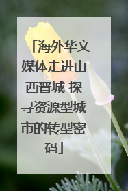 海外华文媒体走进山西晋城 探寻资源型城市的转型密码