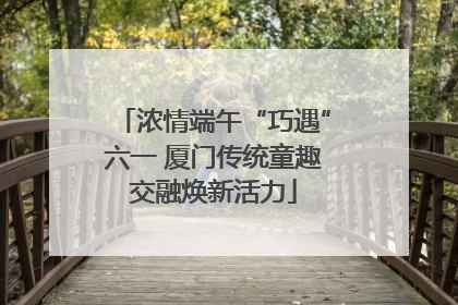 浓情端午“巧遇”六一 厦门传统童趣交融焕新活力