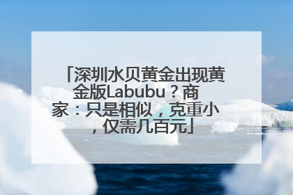 深圳水贝黄金出现黄金版Labubu？商家：只是相似，克重小，仅需几百元