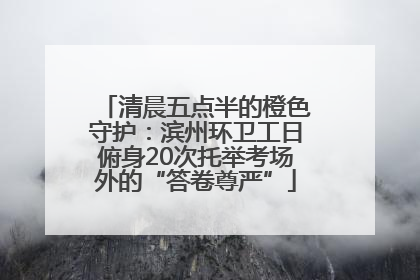 清晨五点半的橙色守护：滨州环卫工日俯身20次托举考场外的“答卷尊严”