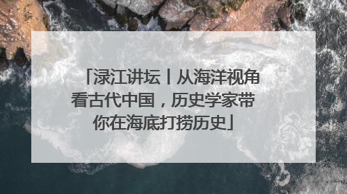 渌江讲坛丨从海洋视角看古代中国，历史学家带你在海底打捞历史