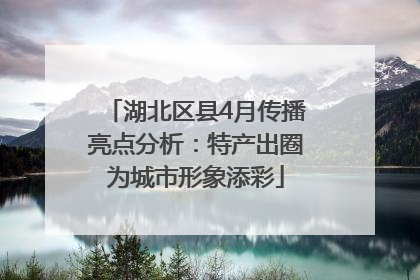 湖北区县4月传播亮点分析：特产出圈为城市形象添彩