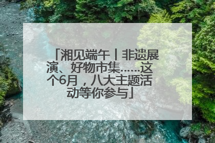 湘见端午丨非遗展演、好物市集……这个6月，八大主题活动等你参与