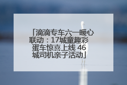 滴滴专车六一暖心联动：17城童趣彩蛋车惊喜上线 46城司机亲子活动