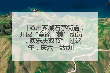漳州芗城石亭街道：开展“童谣‘粽’动员，欢乐庆双节” 过端午，庆六一活动