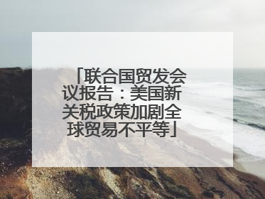 联合国贸发会议报告：美国新关税政策加剧全球贸易不平等