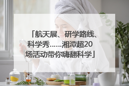 航天展、研学路线、科学秀……湘潭超20场活动带你嗨翻科学