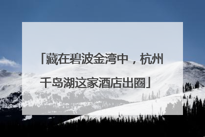 藏在碧波金湾中，杭州千岛湖这家酒店出圈