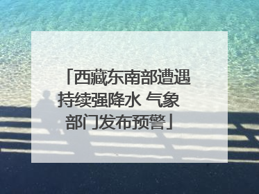 西藏东南部遭遇持续强降水 气象部门发布预警