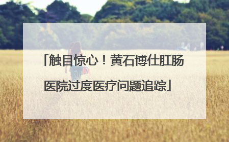 触目惊心！黄石博仕肛肠医院过度医疗问题追踪