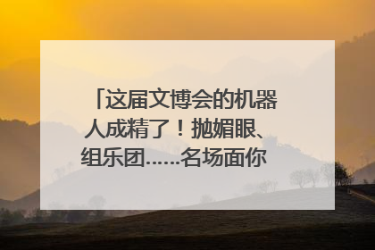 这届文博会的机器人成精了！抛媚眼、组乐团……名场面你pick谁？