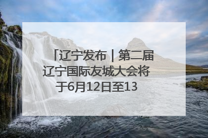 辽宁发布｜第二届辽宁国际友城大会将于6月12日至13日在沈阳举办