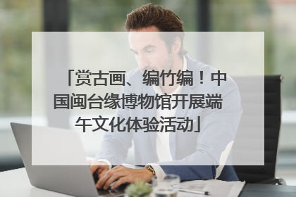 赏古画、编竹编！中国闽台缘博物馆开展端午文化体验活动