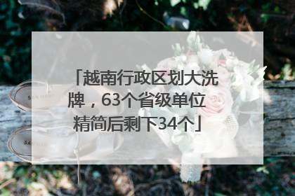 越南行政区划大洗牌，63个省级单位精简后剩下34个