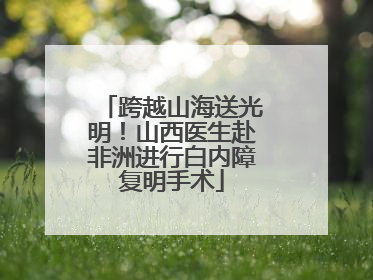 跨越山海送光明！山西医生赴非洲进行白内障复明手术