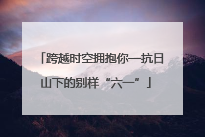 跨越时空拥抱你—抗日山下的别样“六一”