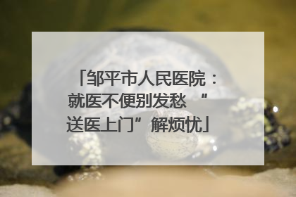 邹平市人民医院：就医不便别发愁 “送医上门”解烦忧
