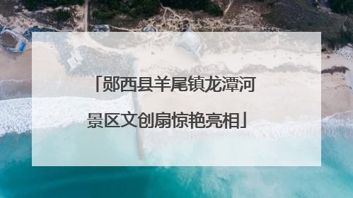 郧西县羊尾镇龙潭河景区文创扇惊艳亮相