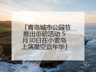 青岛城市公园节推出重磅活动 5月30日在小麦岛上演星空嘉年华