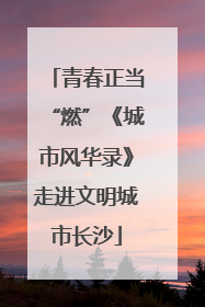 青春正当“燃”《城市风华录》走进文明城市长沙
