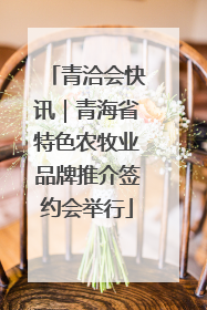 青洽会快讯｜青海省特色农牧业品牌推介签约会举行
