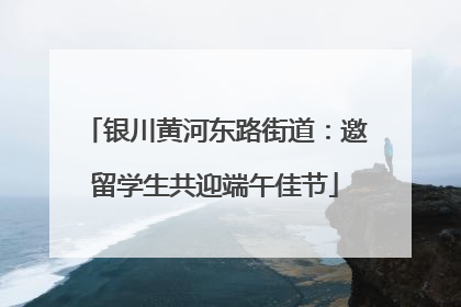 银川黄河东路街道：邀留学生共迎端午佳节