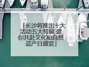 长沙将推出十大活动五大特展 邀你共赴文化和自然遗产日盛宴