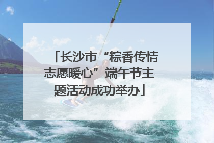长沙市“粽香传情志愿暖心”端午节主题活动成功举办