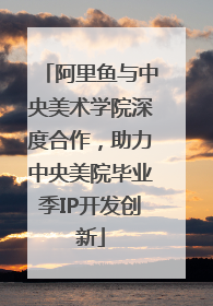 阿里鱼与中央美术学院深度合作，助力中央美院毕业季IP开发创新