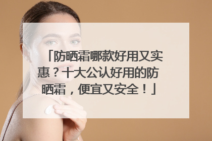 防晒霜哪款好用又实惠？十大公认好用的防晒霜，便宜又安全！