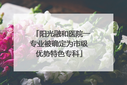 阳光融和医院一专业被确定为市级优势特色专科