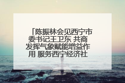 陈振林会见西宁市委书记王卫东 共商发挥气象赋能增益作用 服务西宁经济社会高质量发展