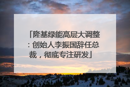 隆基绿能高层大调整：创始人李振国辞任总裁，彻底专注研发