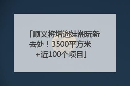 顺义将增遛娃潮玩新去处！3500平方米+近100个项目