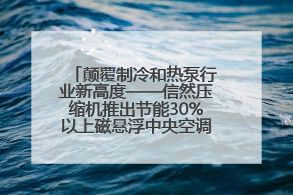 颠覆制冷和热泵行业新高度——信然压缩机推出节能30%以上磁悬浮中央空调和磁悬浮热泵