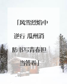 风雪烈焰中逆行 瓜州消防书写青春担当答卷
