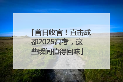 首日收官！直击成都2025高考，这些瞬间值得回味