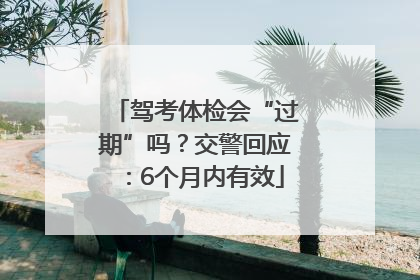 驾考体检会“过期”吗？交警回应：6个月内有效