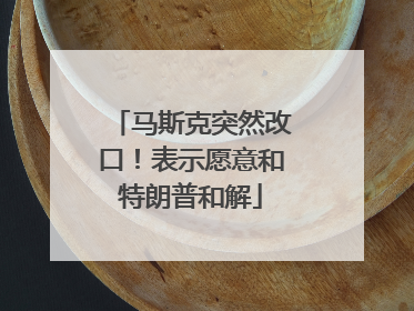 马斯克突然改口！表示愿意和特朗普和解
