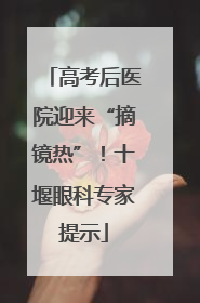 高考后医院迎来“摘镜热”！十堰眼科专家提示