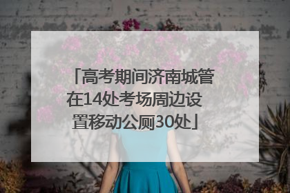 高考期间济南城管在14处考场周边设置移动公厕30处