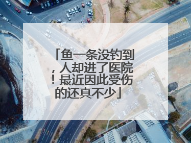 鱼一条没钓到，人却进了医院！最近因此受伤的还真不少