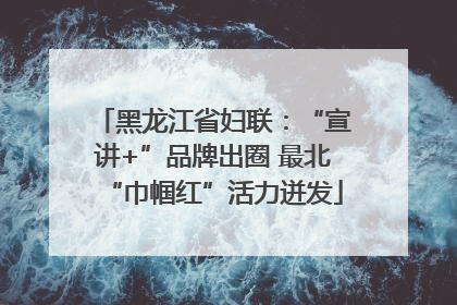黑龙江省妇联：“宣讲+”品牌出圈 最北“巾帼红”活力迸发