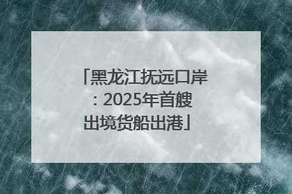 黑龙江抚远口岸：2025年首艘出境货船出港
