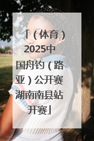 （体育）2025中国舟钓（路亚）公开赛湖南南县站开赛