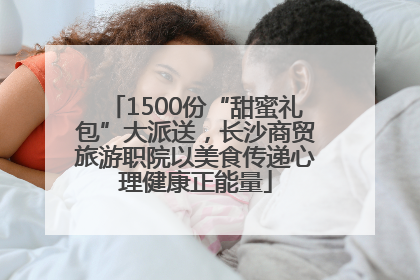 1500份“甜蜜礼包”大派送，长沙商贸旅游职院以美食传递心理健康正能量